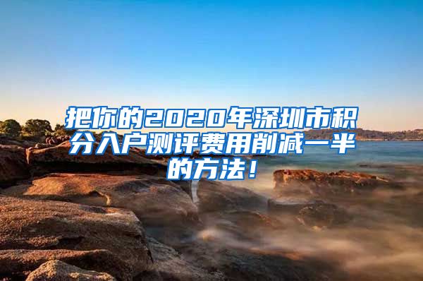把你的2020年深圳市积分入户测评费用削减一半的方法！