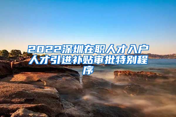 2022深圳在职人才入户人才引进补贴审批特别程序