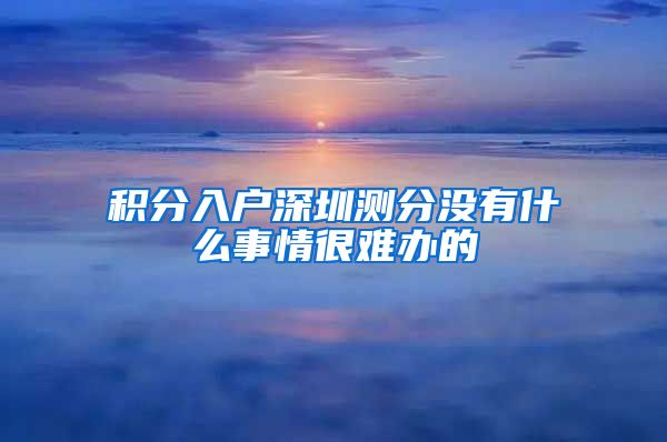 积分入户深圳测分没有什么事情很难办的