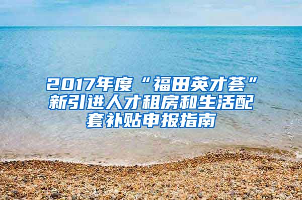 2017年度“福田英才荟”新引进人才租房和生活配套补贴申报指南