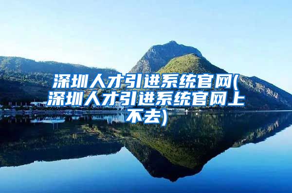 深圳人才引进系统官网(深圳人才引进系统官网上不去)