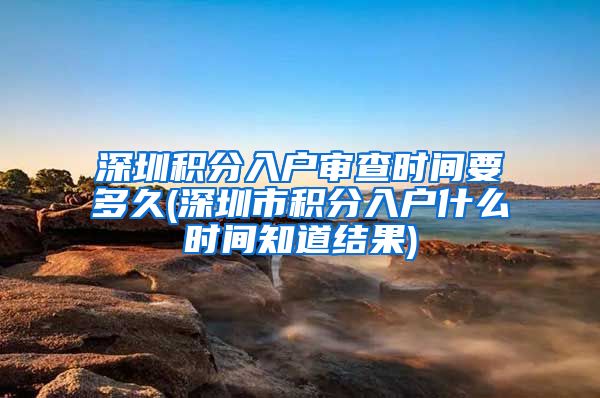 深圳积分入户审查时间要多久(深圳市积分入户什么时间知道结果)