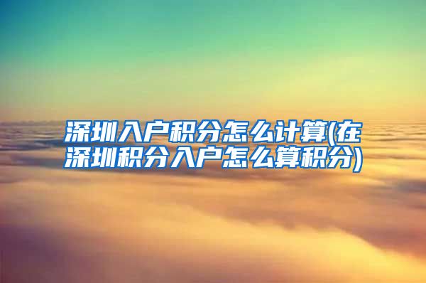 深圳入户积分怎么计算(在深圳积分入户怎么算积分)