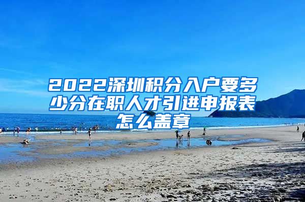 2022深圳积分入户要多少分在职人才引进申报表怎么盖章