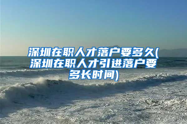 深圳在职人才落户要多久(深圳在职人才引进落户要多长时间)