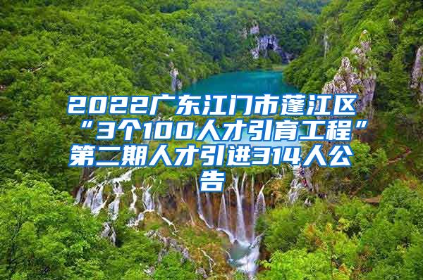 2022广东江门市蓬江区“3个100人才引育工程”第二期人才引进314人公告