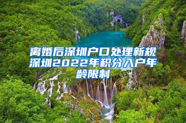 离婚后深圳户口处理新规深圳2022年积分入户年龄限制