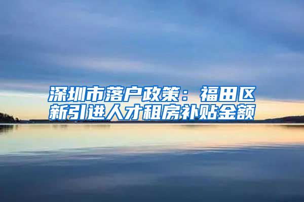 深圳市落户政策：福田区新引进人才租房补贴金额