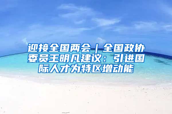 迎接全国两会｜全国政协委员王明凡建议：引进国际人才为特区增动能