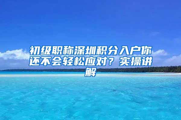 初级职称深圳积分入户你还不会轻松应对？实操讲解