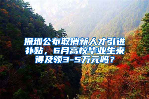 深圳公布取消新人才引进补贴，6月高校毕业生来得及领3-5万元吗？