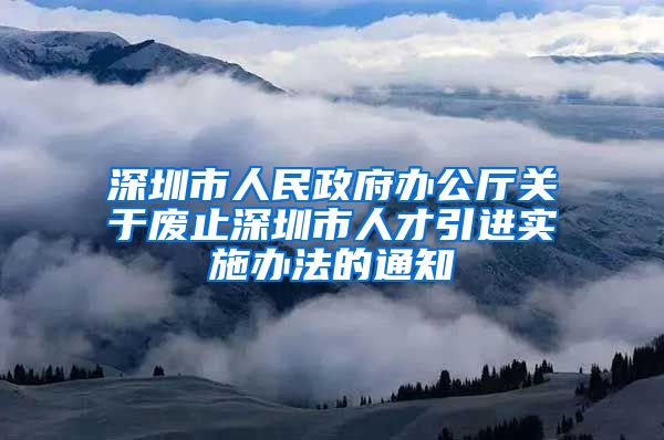 深圳市人民政府办公厅关于废止深圳市人才引进实施办法的通知