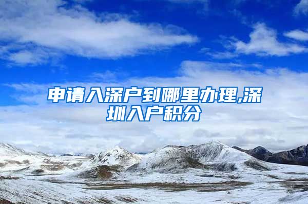 申请入深户到哪里办理,深圳入户积分
