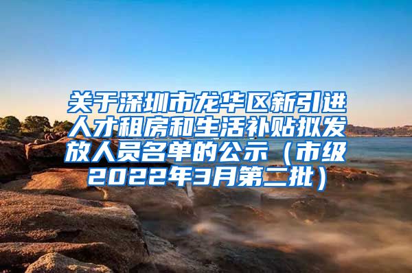 关于深圳市龙华区新引进人才租房和生活补贴拟发放人员名单的公示（市级2022年3月第二批）