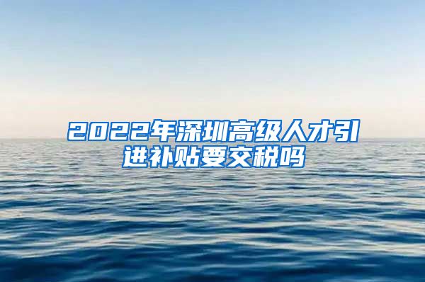 2022年深圳高级人才引进补贴要交税吗