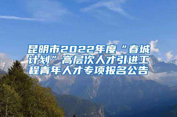 昆明市2022年度“春城计划”高层次人才引进工程青年人才专项报名公告