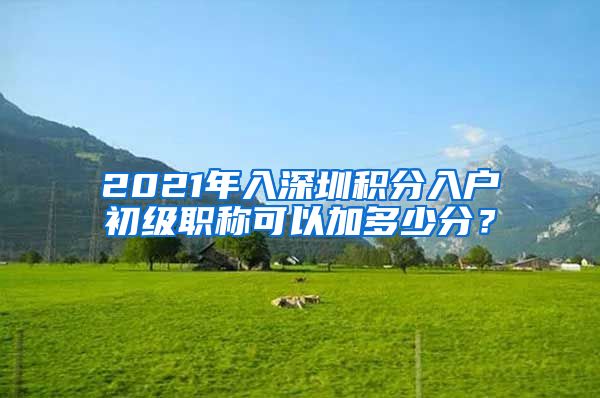 2021年入深圳积分入户初级职称可以加多少分？