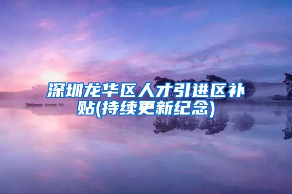 深圳龙华区人才引进区补贴(持续更新纪念)