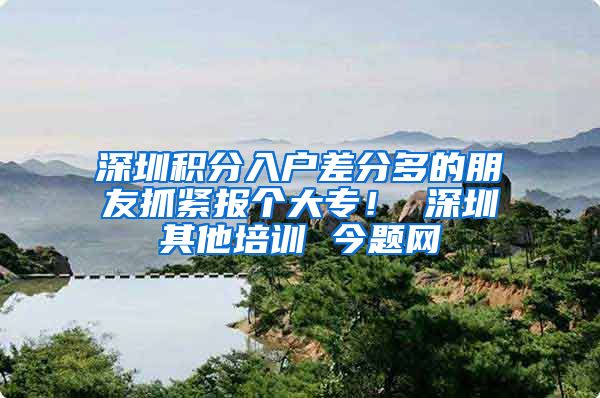 深圳积分入户差分多的朋友抓紧报个大专！ 深圳其他培训 今题网