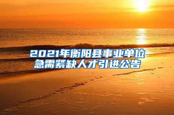 2021年衡阳县事业单位急需紧缺人才引进公告