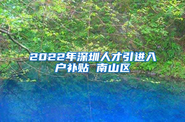 2022年深圳人才引进入户补贴 南山区