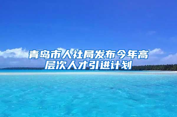 青岛市人社局发布今年高层次人才引进计划