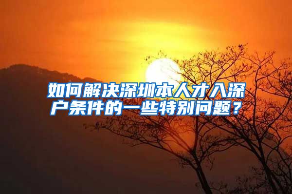 如何解决深圳本人才入深户条件的一些特别问题？