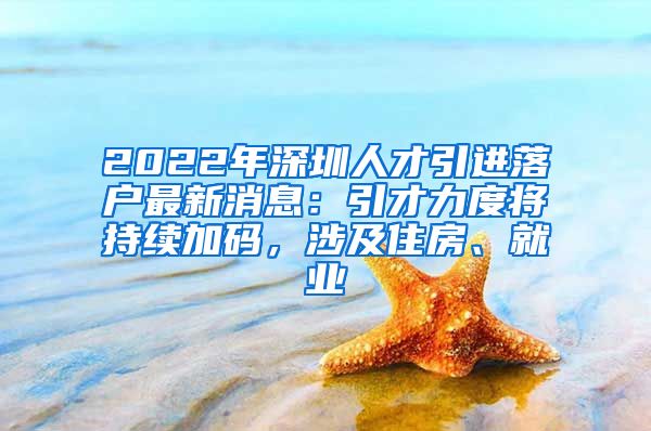 2022年深圳人才引进落户最新消息：引才力度将持续加码，涉及住房、就业