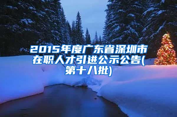 2015年度广东省深圳市在职人才引进公示公告(第十八批)