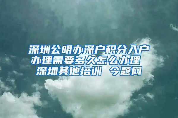深圳公明办深户积分入户办理需要多久怎么办理 深圳其他培训 今题网