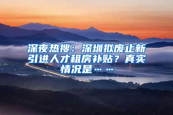 深夜热搜：深圳拟废止新引进人才租房补贴？真实情况是……