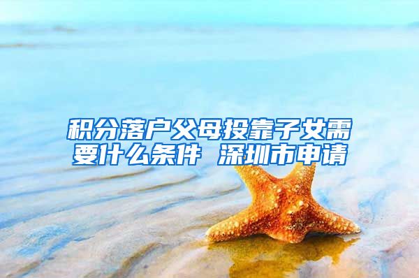 积分落户父母投靠子女需要什么条件 深圳市申请