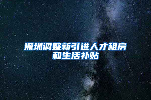深圳调整新引进人才租房和生活补贴