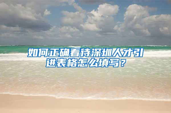 如何正确看待深圳人才引进表格怎么填写？