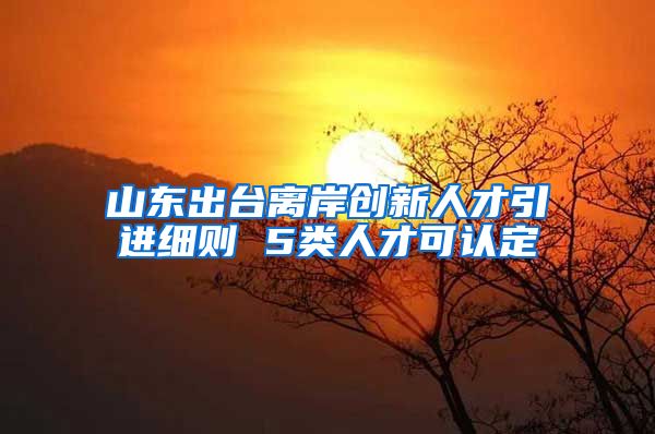 山东出台离岸创新人才引进细则 5类人才可认定