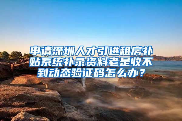 申请深圳人才引进租房补贴系统补录资料老是收不到动态验证码怎么办？