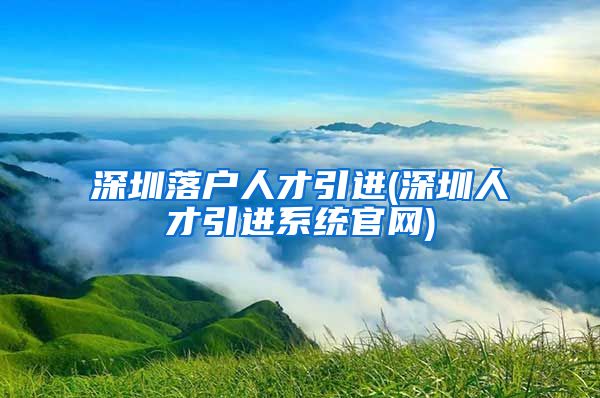 深圳落户人才引进(深圳人才引进系统官网)