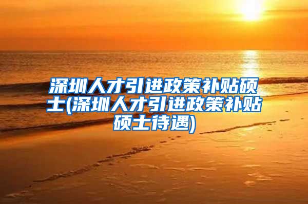 深圳人才引进政策补贴硕士(深圳人才引进政策补贴硕士待遇)