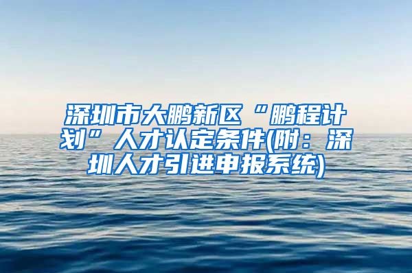深圳市大鹏新区“鹏程计划”人才认定条件(附：深圳人才引进申报系统)