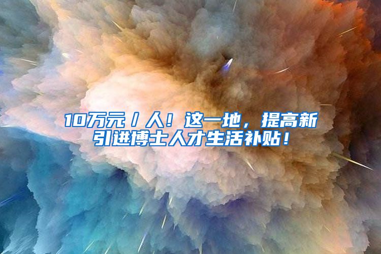 10万元／人！这一地，提高新引进博士人才生活补贴！