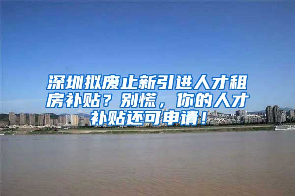 深圳拟废止新引进人才租房补贴？别慌，你的人才补贴还可申请！