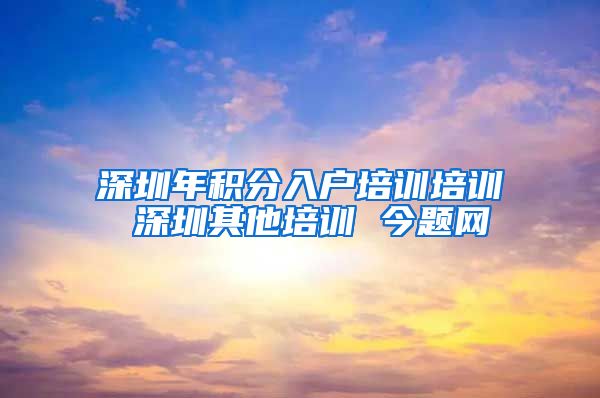 深圳年积分入户培训培训 深圳其他培训 今题网