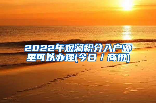 2022年观澜积分入户哪里可以办理(今日／商讯)