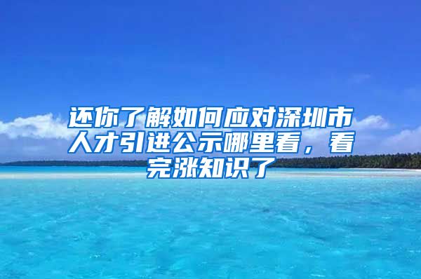 还你了解如何应对深圳市人才引进公示哪里看，看完涨知识了