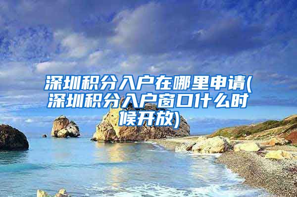 深圳积分入户在哪里申请(深圳积分入户窗口什么时候开放)