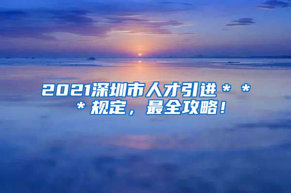 2021深圳市人才引进＊＊＊规定，最全攻略！