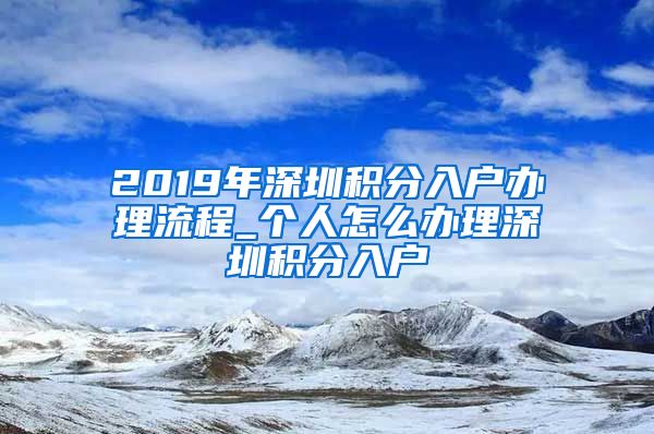 2019年深圳积分入户办理流程_个人怎么办理深圳积分入户