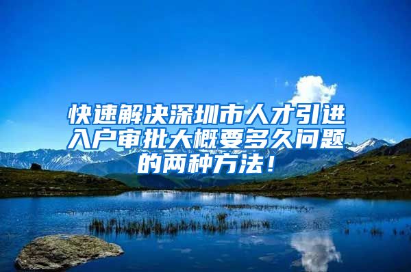 快速解决深圳市人才引进入户审批大概要多久问题的两种方法！