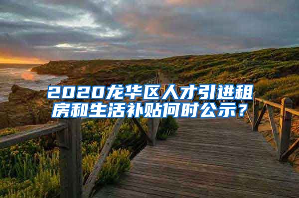 2020龙华区人才引进租房和生活补贴何时公示？