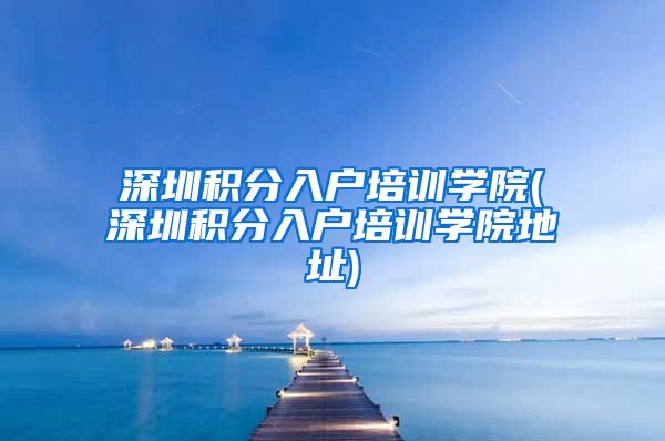 深圳积分入户培训学院(深圳积分入户培训学院地址)